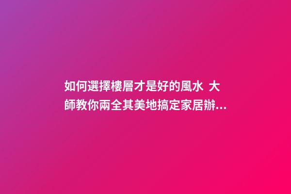 如何選擇樓層才是好的風水  大師教你兩全其美地搞定家居辦公風水